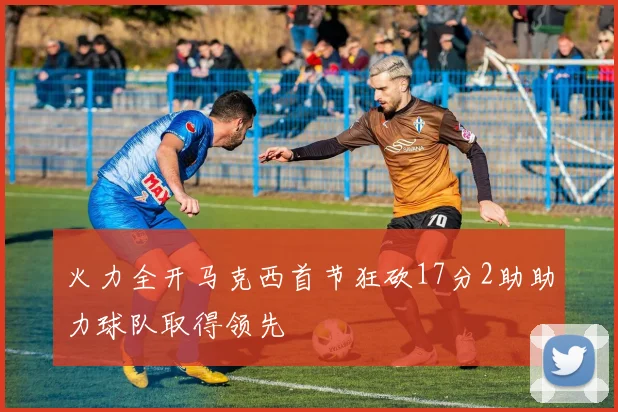 火力全开马克西首节狂砍17分2助助力球队取得领先