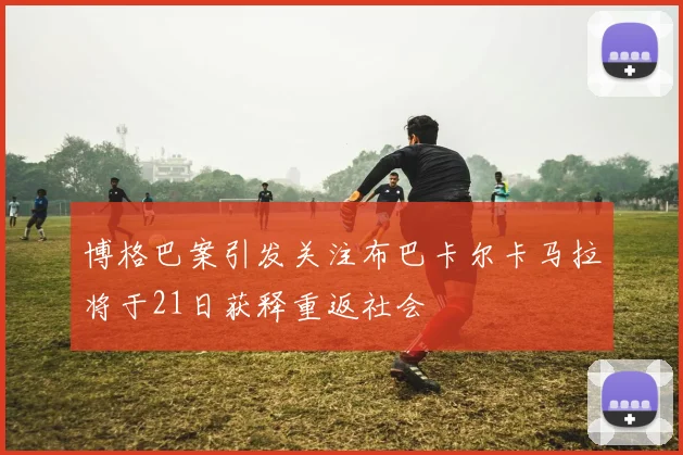 博格巴案引发关注布巴卡尔卡马拉将于21日获释重返社会