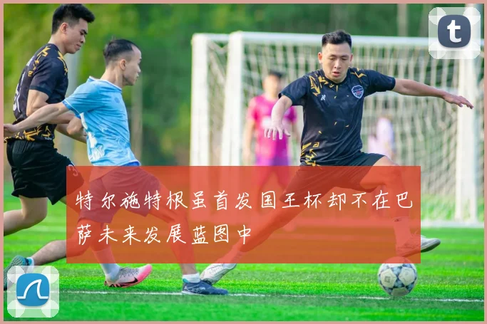 特尔施特根虽首发国王杯却不在巴萨未来发展蓝图中