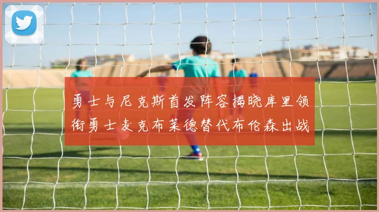 勇士与尼克斯首发阵容揭晓库里领衔勇士麦克布莱德替代布伦森出战