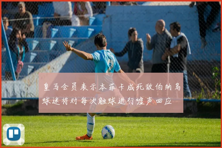 皇马会员表示本菲卡成死敌伯纳乌球迷将对每次触球进行嘘声回应