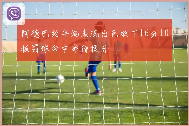 阿德巴约半场表现出色砍下16分10板罚球命中率待提升
