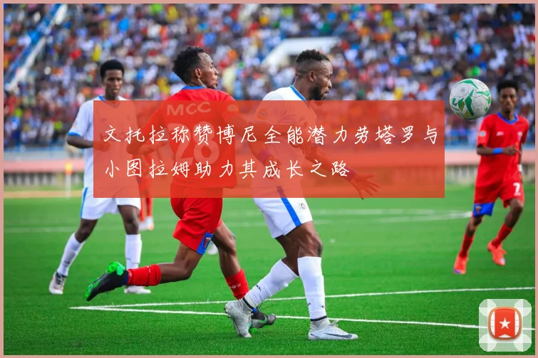 文托拉称赞博尼全能潜力劳塔罗与小图拉姆助力其成长之路