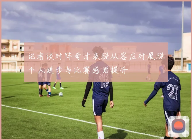 记者谈对阵奇才表现从容应对展现个人进步与比赛感觉提升