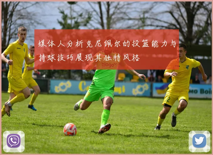 媒体人分析克尼佩尔的投篮能力与持球技巧展现其独特风格