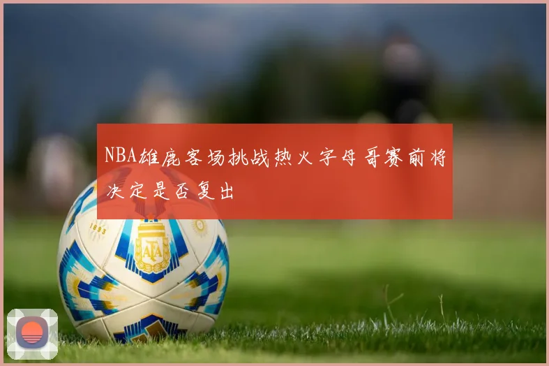 NBA雄鹿客场挑战热火字母哥赛前将决定是否复出