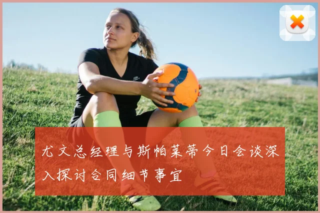 尤文总经理与斯帕莱蒂今日会谈深入探讨合同细节事宜