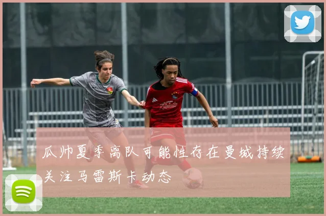 瓜帅夏季离队可能性存在曼城持续关注马雷斯卡动态