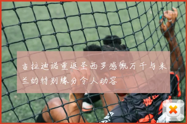 吉拉迪诺重返圣西罗感慨万千与米兰的特别缘分令人动容