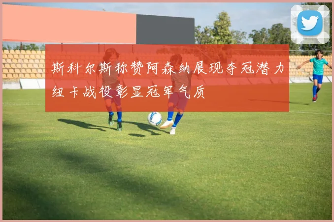 斯科尔斯称赞阿森纳展现夺冠潜力纽卡战役彰显冠军气质