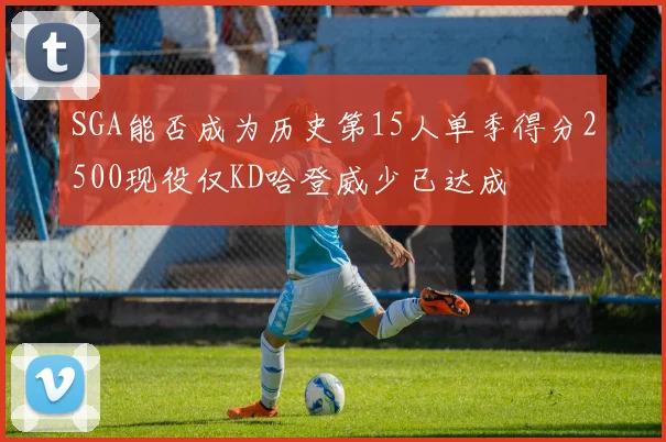 SGA能否成为历史第15人单季得分2500现役仅KD哈登威少已达成