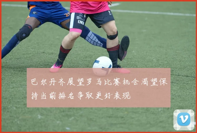 巴尔丹齐展望罗马比赛机会渴望保持当前排名争取更好表现