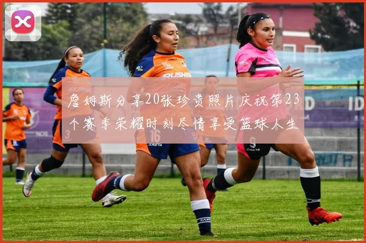 詹姆斯分享20张珍贵照片庆祝第23个赛季荣耀时刻尽情享受篮球人生