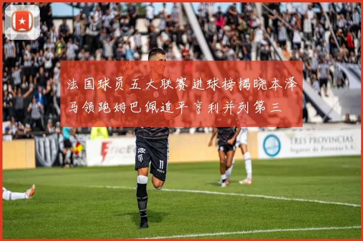 法国球员五大联赛进球榜揭晓本泽马领跑姆巴佩追平亨利并列第三