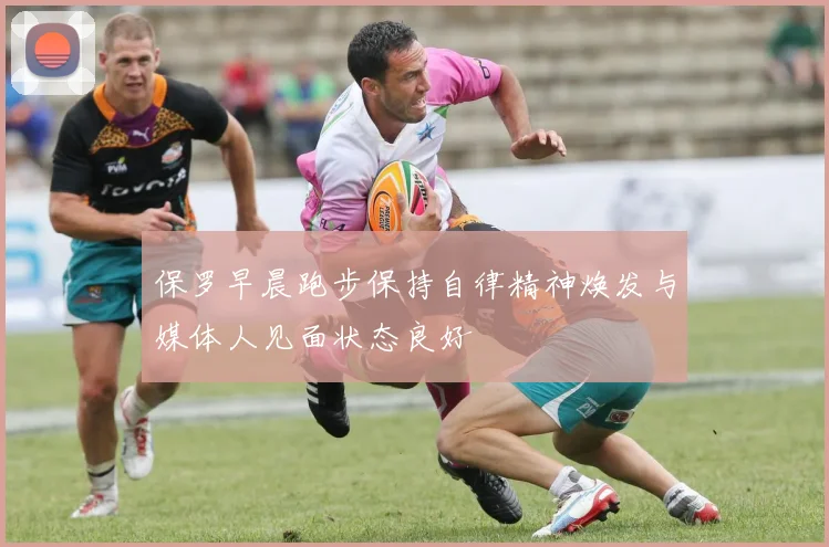 保罗早晨跑步保持自律精神焕发与媒体人见面状态良好