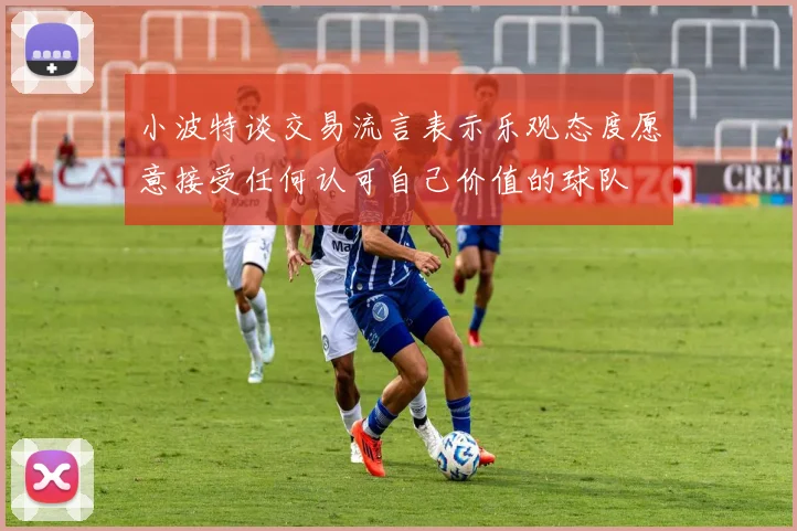 小波特谈交易流言表示乐观态度愿意接受任何认可自己价值的球队