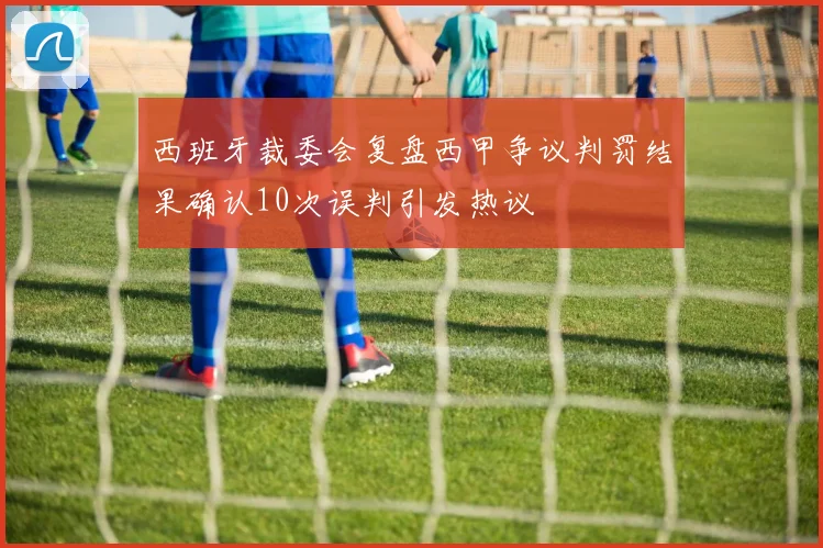 西班牙裁委会复盘西甲争议判罚结果确认10次误判引发热议