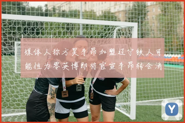 媒体人称方昊李昂加盟辽宁铁人可能性为零英博即将官宣李昂转会消息