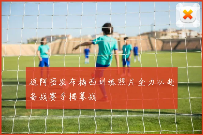 迈阿密发布梅西训练照片全力以赴备战赛季揭幕战