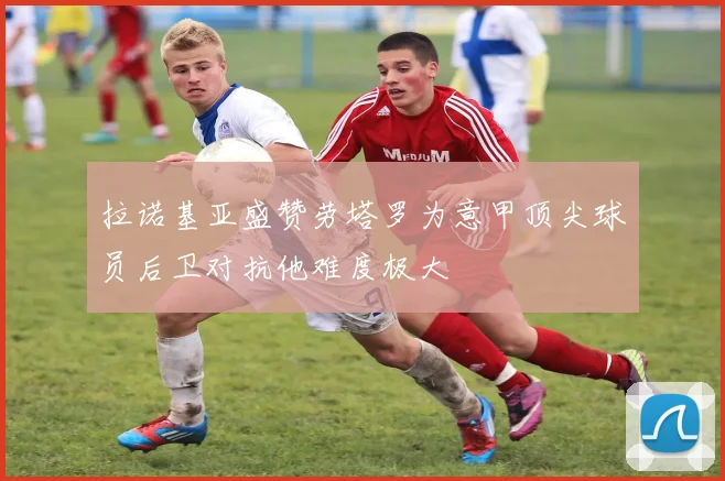 拉诺基亚盛赞劳塔罗为意甲顶尖球员后卫对抗他难度极大
